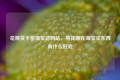 花呗买卡密淘宝店网站，用花呗在淘宝买东西有什么好处