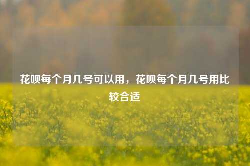 花呗每个月几号可以用，花呗每个月几号用比较合适