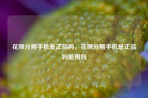 花呗分期手机是正品吗，花呗分期手机是正品吗能用吗