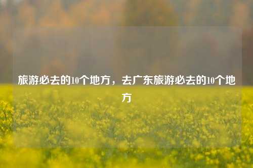 旅游必去的10个地方，去广东旅游必去的10个地方