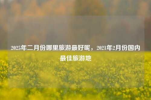 2025年二月份哪里旅游最好呢，2021年2月份国内最佳旅游地