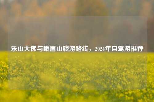 乐山大佛与峨眉山旅游路线，2024年自驾游推荐