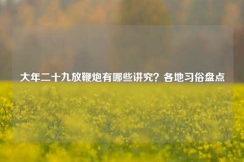 大年二十九放鞭炮有哪些讲究？各地习俗盘点