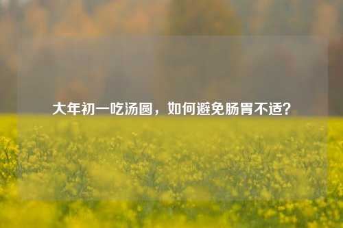 大年初一吃汤圆，如何避免肠胃不适？